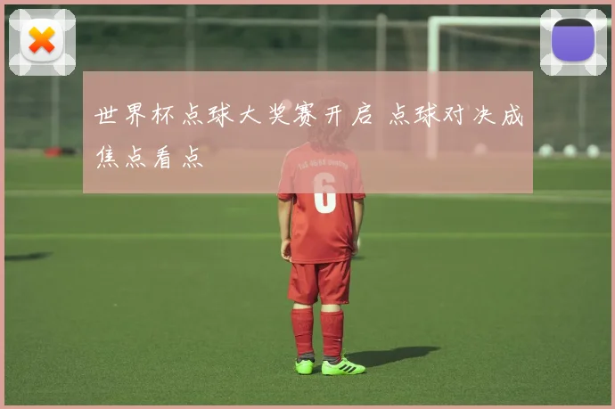 世界杯点球大奖赛开启 点球对决成焦点看点