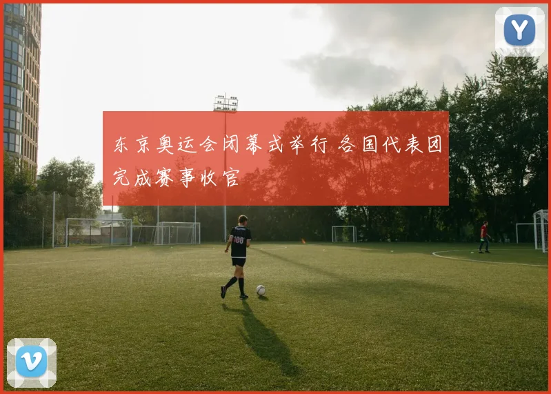 东京奥运会闭幕式举行 各国代表团完成赛事收官