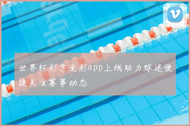世界杯彩票竞彩app上线助力球迷便捷关注赛事动态