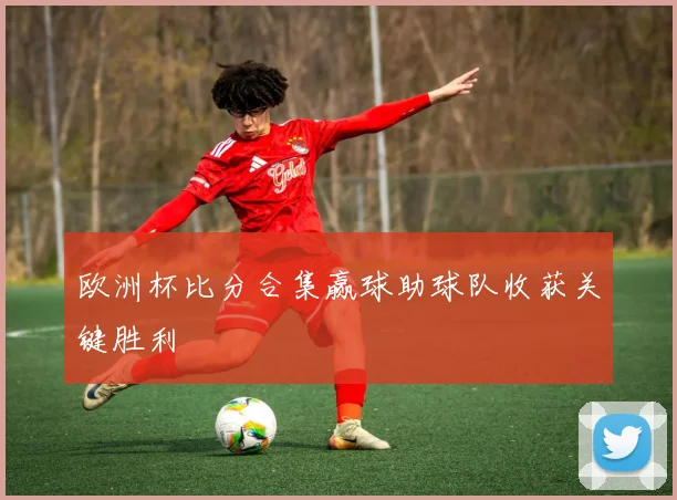 欧洲杯比分合集赢球助球队收获关键胜利