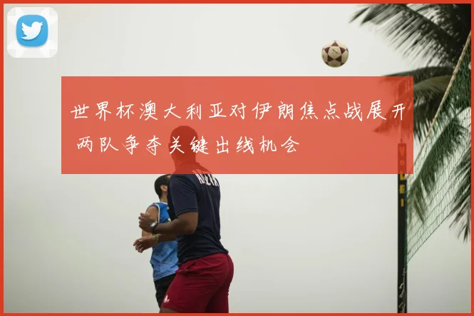 世界杯澳大利亚对伊朗焦点战展开 两队争夺关键出线机会