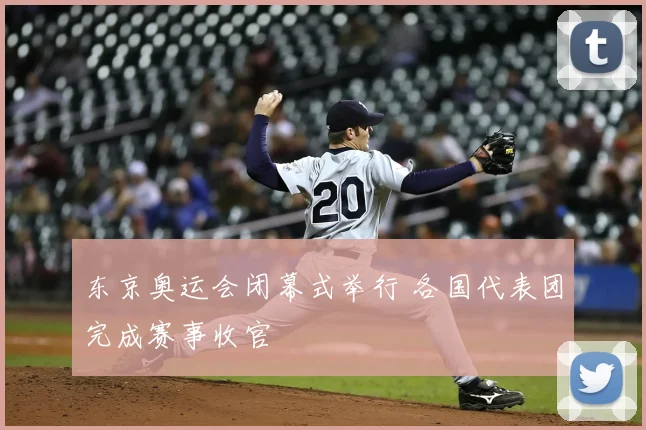 东京奥运会闭幕式举行 各国代表团完成赛事收官