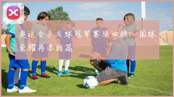 奥运会乒乓球冠军赛场回顾：国球荣耀再添新篇