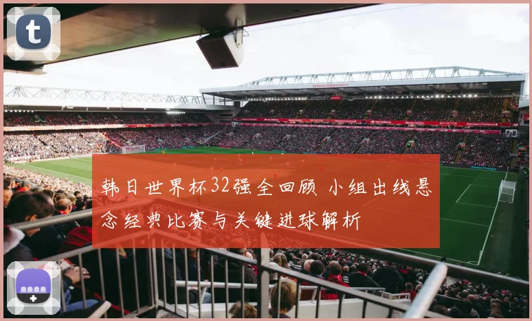 韩日世界杯32强全回顾 小组出线悬念经典比赛与关键进球解析