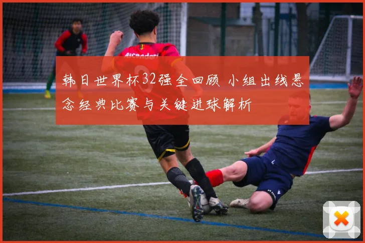 韩日世界杯32强全回顾 小组出线悬念经典比赛与关键进球解析