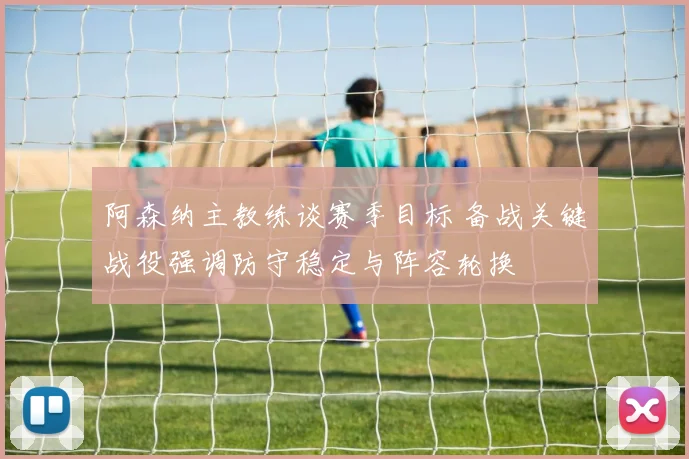 阿森纳主教练谈赛季目标 备战关键战役强调防守稳定与阵容轮换