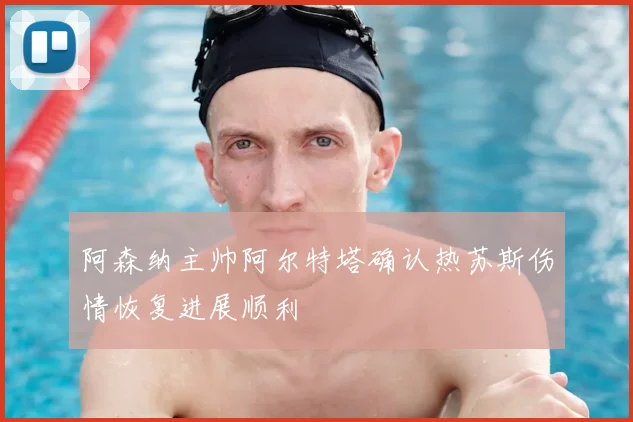 阿森纳主帅阿尔特塔确认热苏斯伤情恢复进展顺利