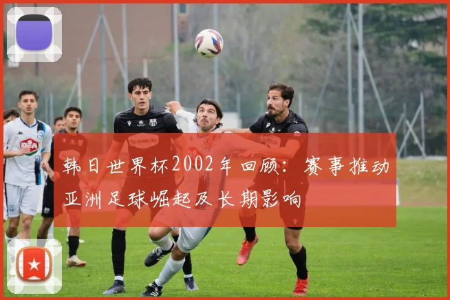韩日世界杯2002年回顾：赛事推动亚洲足球崛起及长期影响