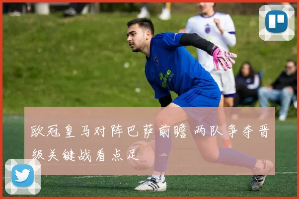 欧冠皇马对阵巴萨前瞻 两队争夺晋级关键战看点足