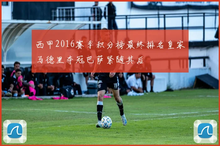 西甲2016赛季积分榜最终排名皇家马德里夺冠巴萨紧随其后