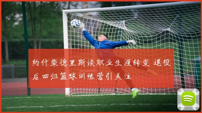 约什柴德里斯谈职业生涯转变 退役后回归篮球训练营引关注