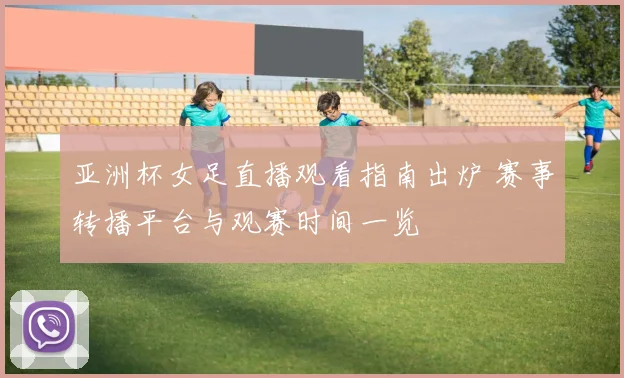 亚洲杯女足直播观看指南出炉 赛事转播平台与观赛时间一览