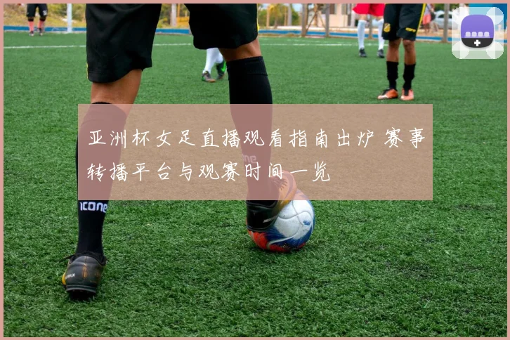 亚洲杯女足直播观看指南出炉 赛事转播平台与观赛时间一览