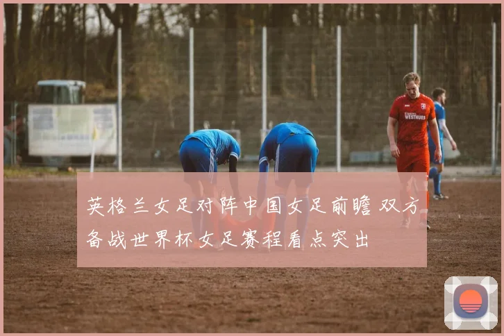 英格兰女足对阵中国女足前瞻 双方备战世界杯女足赛程看点突出