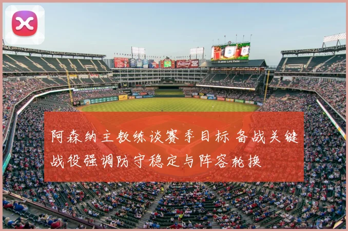 阿森纳主教练谈赛季目标 备战关键战役强调防守稳定与阵容轮换
