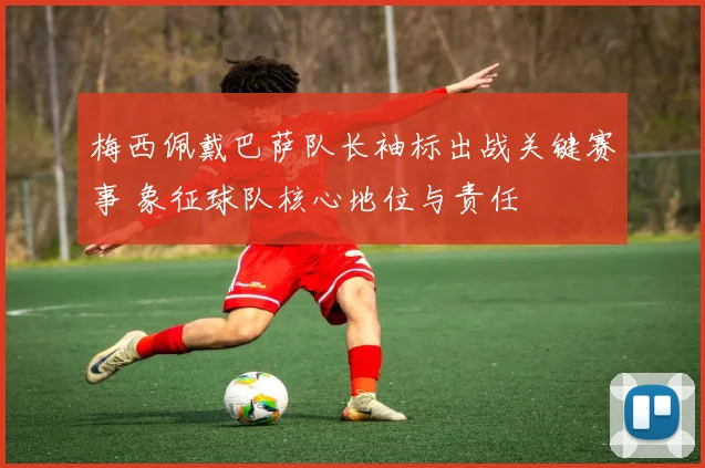 梅西佩戴巴萨队长袖标出战关键赛事 象征球队核心地位与责任