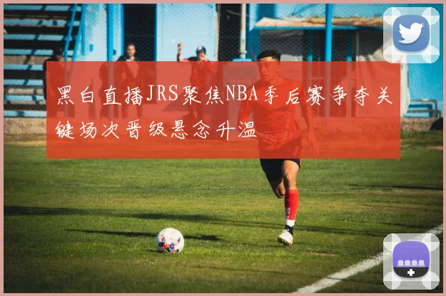 黑白直播JRS聚焦NBA季后赛争夺关键场次晋级悬念升温