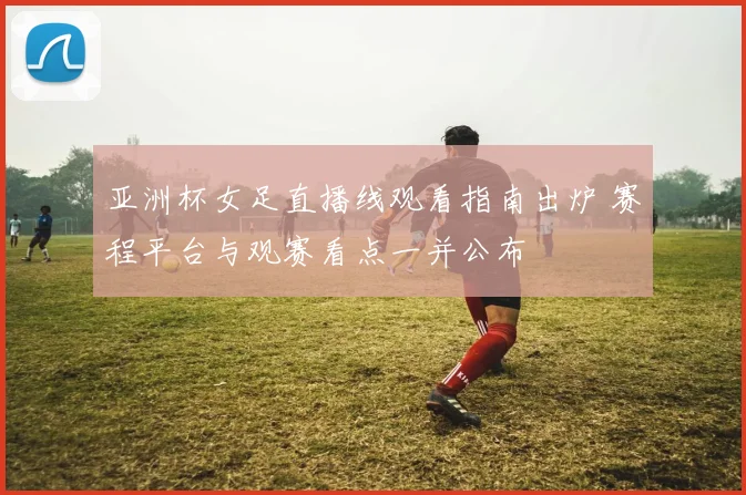 亚洲杯女足直播线观看指南出炉 赛程平台与观赛看点一并公布