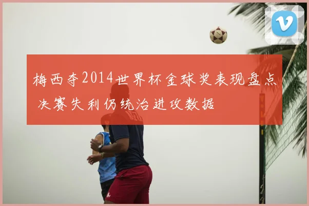 梅西夺2014世界杯金球奖表现盘点 决赛失利仍统治进攻数据